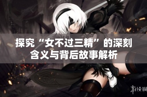 探究“女不过三精”的深刻含义与背后故事解析