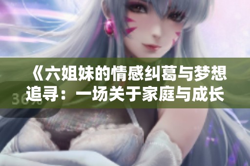 《六姐妹的情感纠葛与梦想追寻：一场关于家庭与成长的传奇故事》