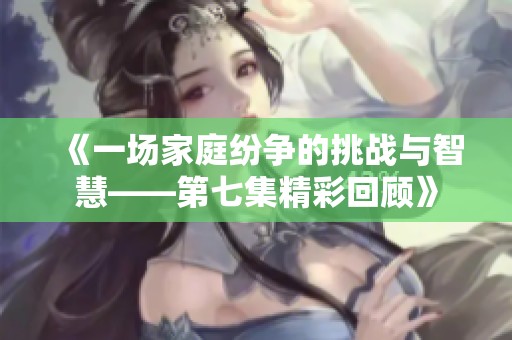 《一场家庭纷争的挑战与智慧——第七集精彩回顾》
