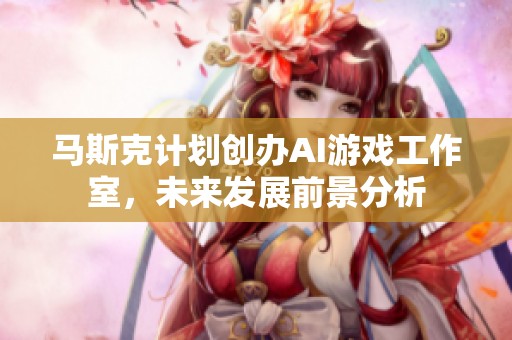 马斯克计划创办AI游戏工作室，未来发展前景分析