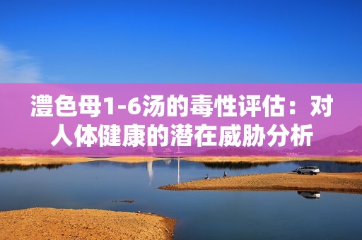 澧色母1-6汤的毒性评估：对人体健康的潜在威胁分析