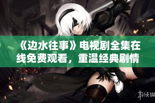 《边水往事》电视剧全集在线免费观看，重温经典剧情不容错过！