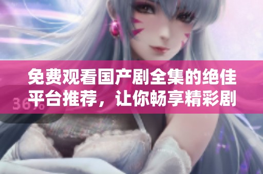 免费观看国产剧全集的绝佳平台推荐，让你畅享精彩剧集内容