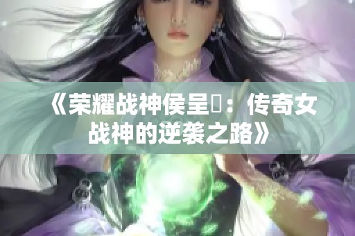 《荣耀战神侯呈玥：传奇女战神的逆袭之路》