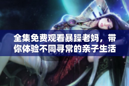 全集免费观看暴躁老妈，带你体验不同寻常的亲子生活精彩故事