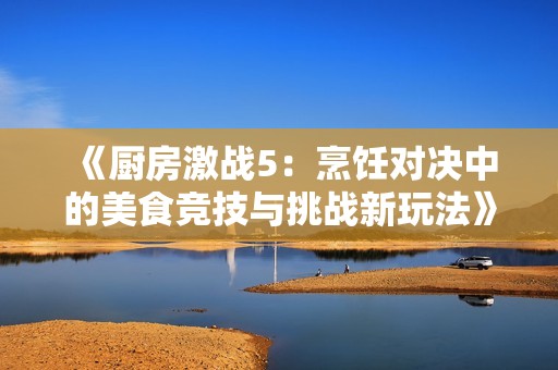 《厨房激战5：烹饪对决中的美食竞技与挑战新玩法》