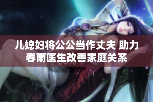 儿媳妇将公公当作丈夫 助力春雨医生改善家庭关系