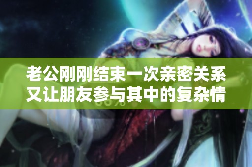 老公刚刚结束一次亲密关系又让朋友参与其中的复杂情感故事