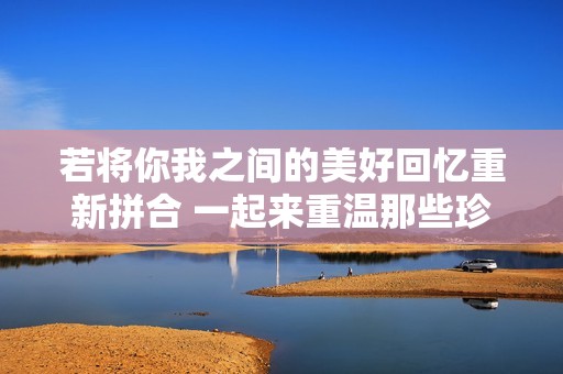 若将你我之间的美好回忆重新拼合 一起来重温那些珍贵时光