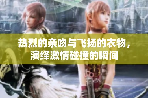 热烈的亲吻与飞扬的衣物，演绎激情碰撞的瞬间