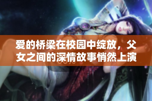 爱的桥梁在校园中绽放，父女之间的深情故事悄然上演