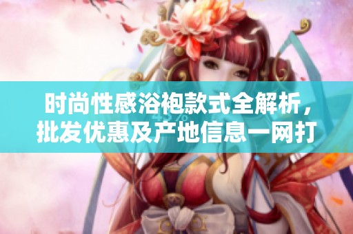时尚性感浴袍款式全解析，批发优惠及产地信息一网打尽