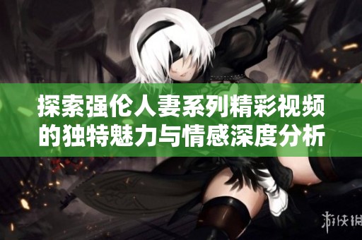 探索强伦人妻系列精彩视频的独特魅力与情感深度分析