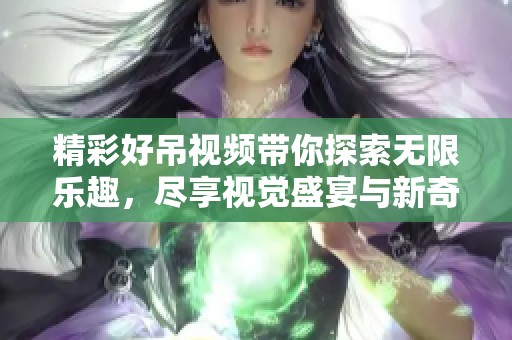 精彩好吊视频带你探索无限乐趣，尽享视觉盛宴与新奇体验